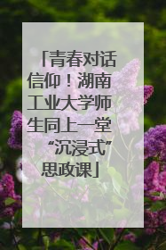 青春对话信仰！湖南工业大学师生同上一堂“沉浸式”思政课